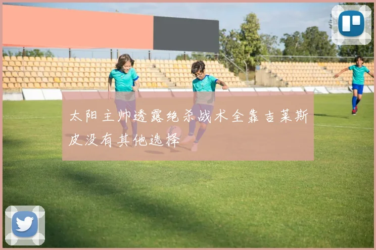 太阳主帅透露绝杀战术全靠吉莱斯皮没有其他选择