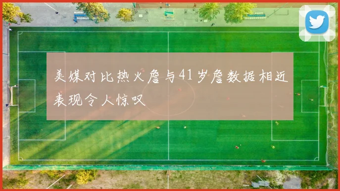 美媒对比热火詹与41岁詹数据相近表现令人惊叹