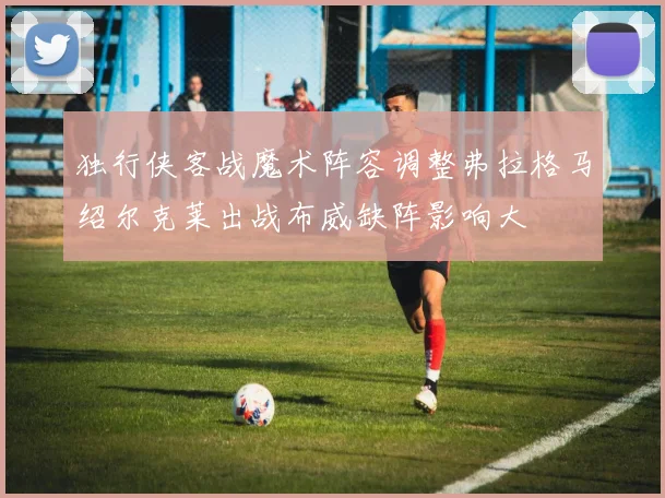 独行侠客战魔术阵容调整弗拉格马绍尔克莱出战布威缺阵影响大