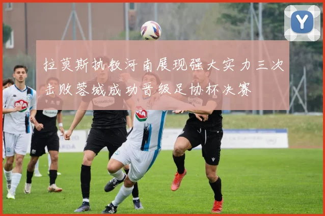 拉莫斯执教河南展现强大实力三次击败蓉城成功晋级足协杯决赛
