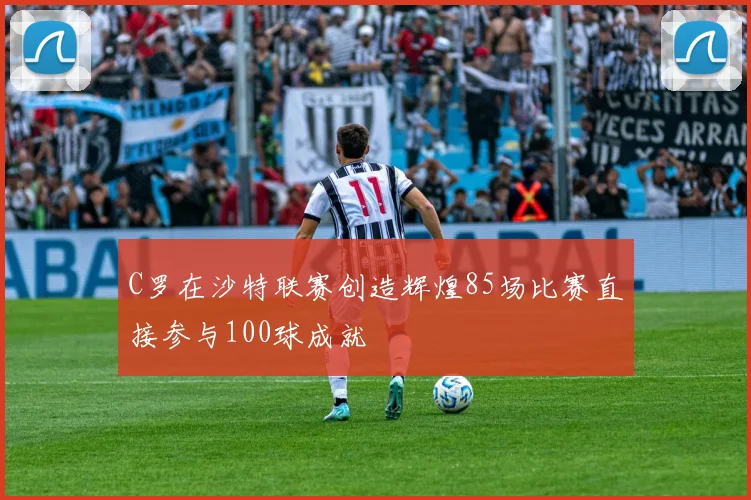 C罗在沙特联赛创造辉煌85场比赛直接参与100球成就