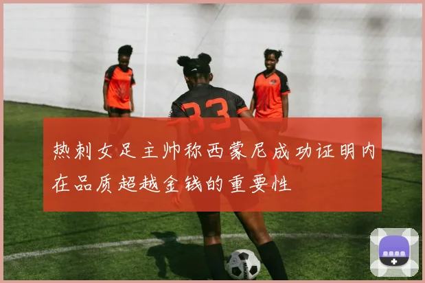 热刺女足主帅称西蒙尼成功证明内在品质超越金钱的重要性