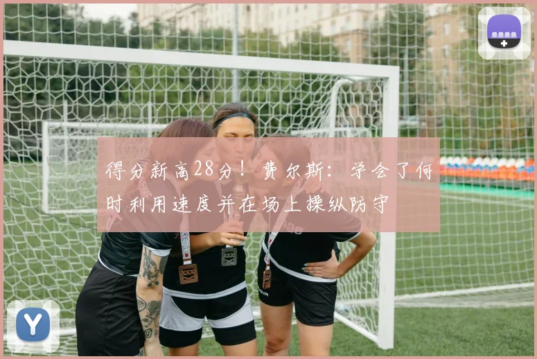 得分新高28分！费尔斯：学会了何时利用速度并在场上操纵防守