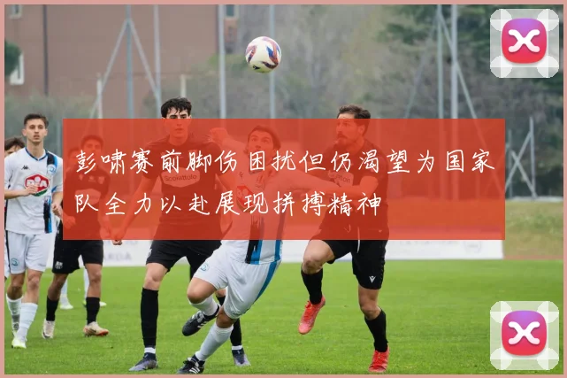 彭啸赛前脚伤困扰但仍渴望为国家队全力以赴展现拼搏精神