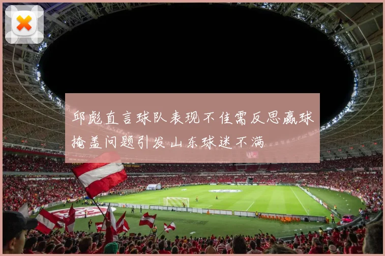 邱彪直言球队表现不佳需反思赢球掩盖问题引发山东球迷不满