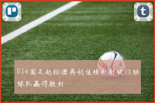 U16国足赵松源再创佳绩补射破门助球队赢得胜利