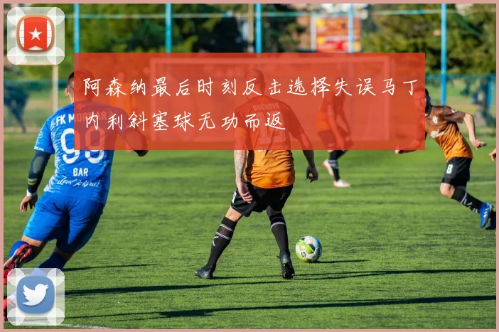阿森纳最后时刻反击选择失误马丁内利斜塞球无功而返