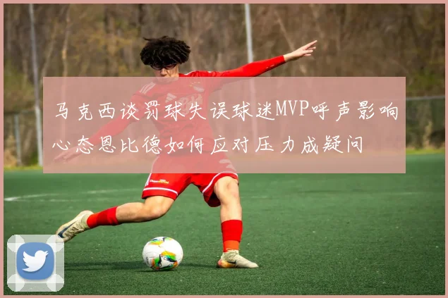 马克西谈罚球失误球迷MVP呼声影响心态恩比德如何应对压力成疑问