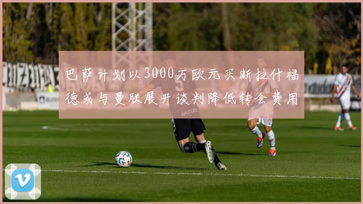 巴萨计划以3000万欧元买断拉什福德或与曼联展开谈判降低转会费用