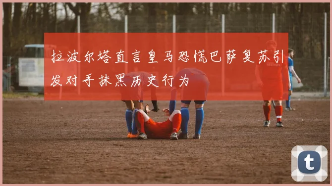 拉波尔塔直言皇马恐慌巴萨复苏引发对手抹黑历史行为