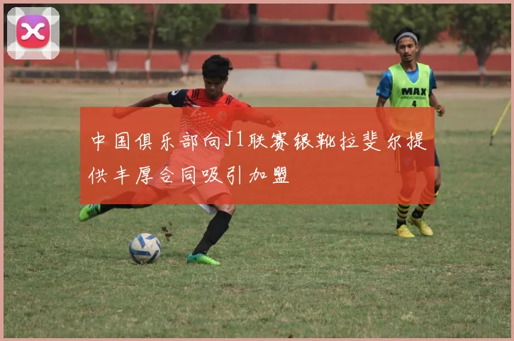 中国俱乐部向J1联赛银靴拉斐尔提供丰厚合同吸引加盟