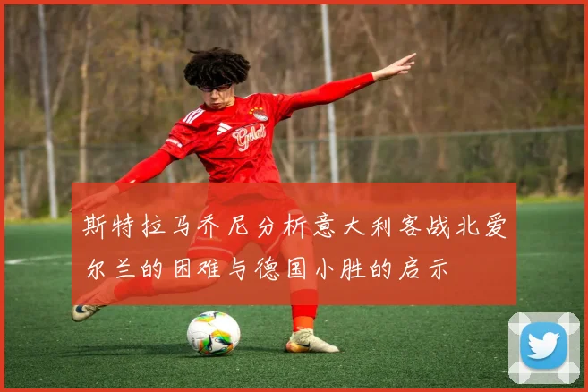 斯特拉马乔尼分析意大利客战北爱尔兰的困难与德国小胜的启示