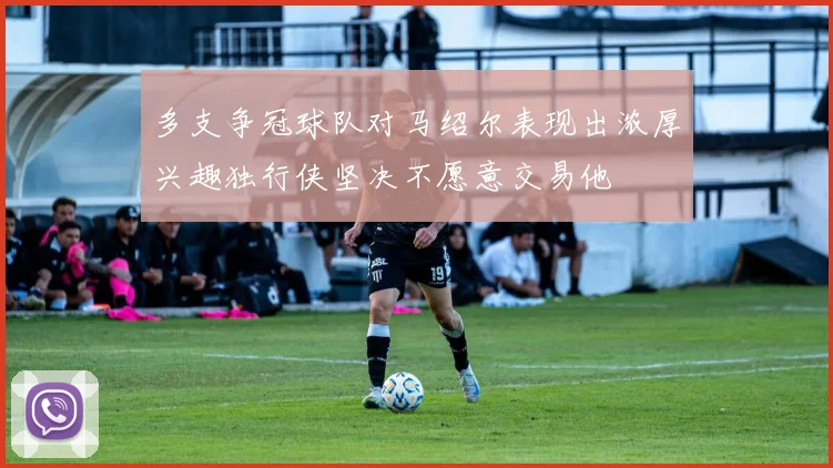 多支争冠球队对马绍尔表现出浓厚兴趣独行侠坚决不愿意交易他
