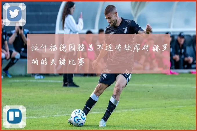 拉什福德因膝盖不适将缺席对赫罗纳的关键比赛