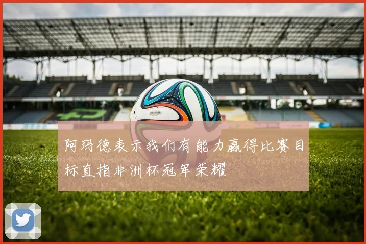 阿玛德表示我们有能力赢得比赛目标直指非洲杯冠军荣耀