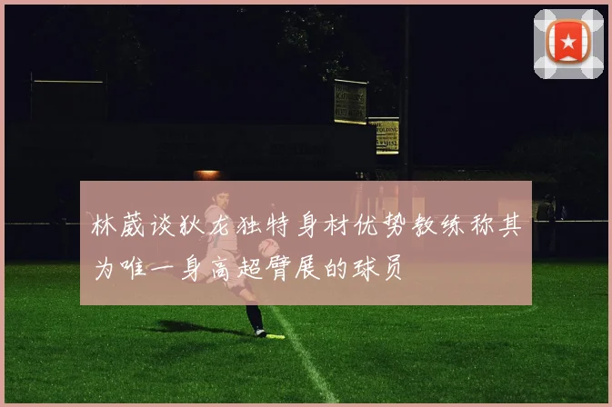 林葳谈狄龙独特身材优势教练称其为唯一身高超臂展的球员