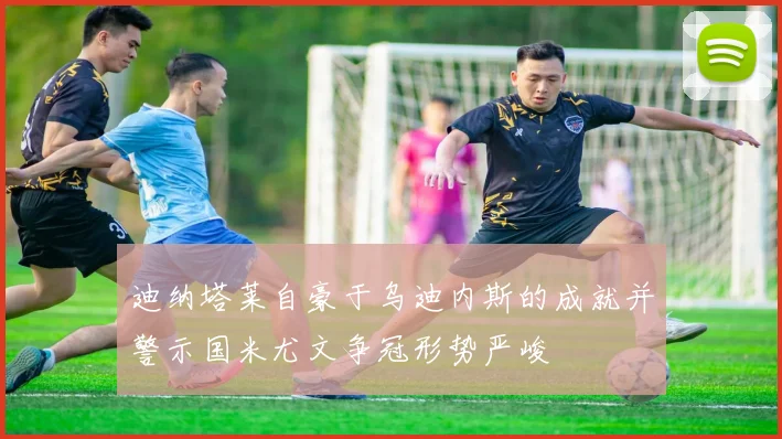 迪纳塔莱自豪于乌迪内斯的成就并警示国米尤文争冠形势严峻