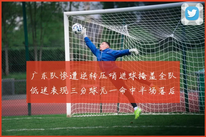 广东队惨遭逆转压哨进球掩盖全队低迷表现三分球无一命中半场落后26分