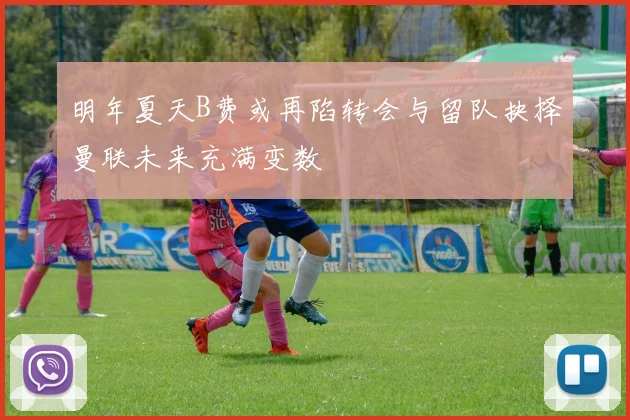 明年夏天B费或再陷转会与留队抉择曼联未来充满变数