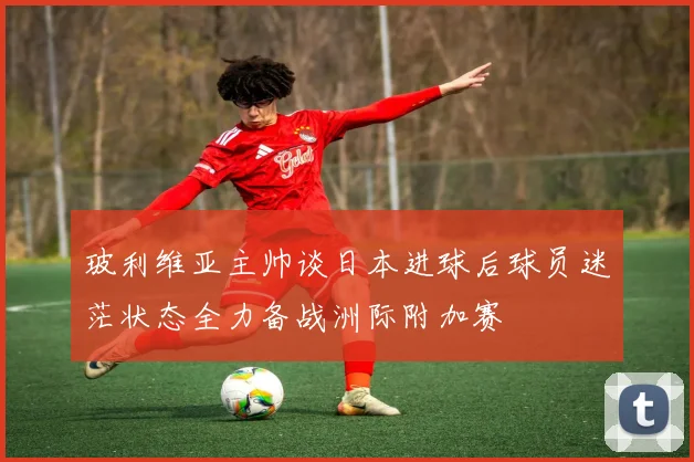 玻利维亚主帅谈日本进球后球员迷茫状态全力备战洲际附加赛