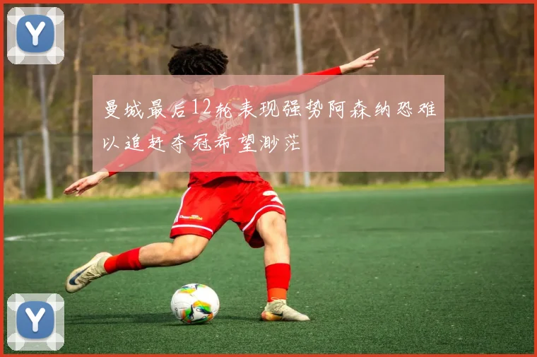 曼城最后12轮表现强势阿森纳恐难以追赶夺冠希望渺茫