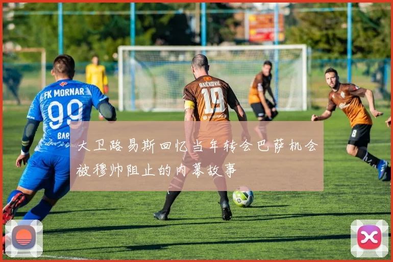 大卫路易斯回忆当年转会巴萨机会被穆帅阻止的内幕故事