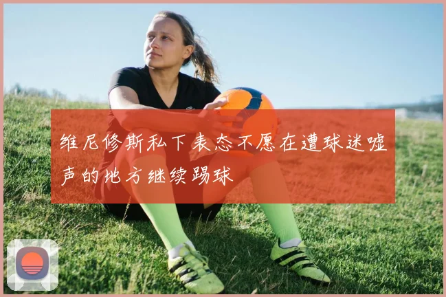 维尼修斯私下表态不愿在遭球迷嘘声的地方继续踢球