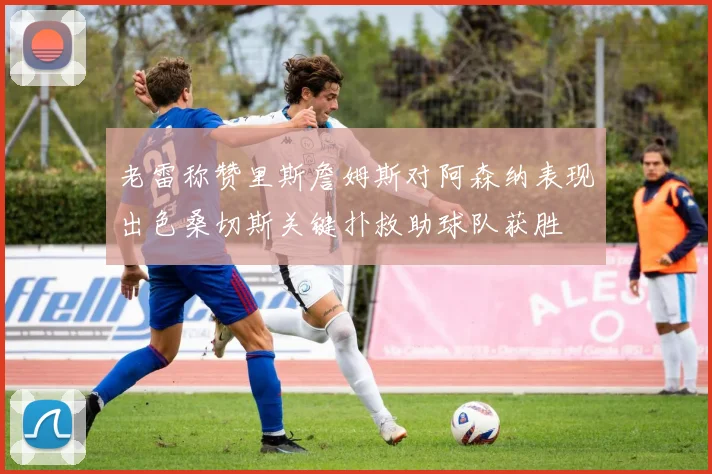 老雷称赞里斯詹姆斯对阿森纳表现出色桑切斯关键扑救助球队获胜
