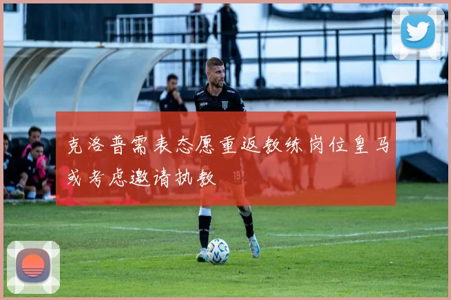 克洛普需表态愿重返教练岗位皇马或考虑邀请执教