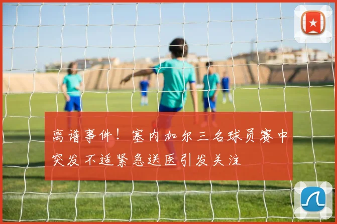 离谱事件！塞内加尔三名球员赛中突发不适紧急送医引发关注